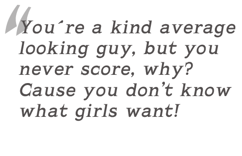You�re a kind average looking guy, but you never score, why? Cause you don�t know what girls want!